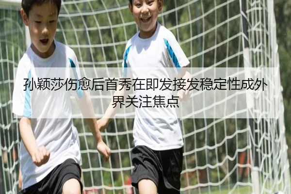 孙颖莎伤愈后首秀在即发接发稳定性成外界关注焦点